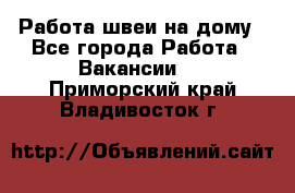 Работа швеи на дому - Все города Работа » Вакансии   . Приморский край,Владивосток г.